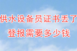 供水设备员证书丢了登报需要多少钱？