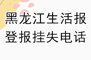 黑龙江生活报登报电话_黑龙江生活报登报挂失电话