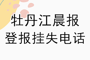 牡丹江晨报登报电话_牡丹江晨报登报挂失电话