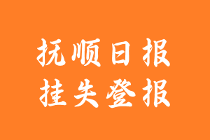 抚顺日报挂失登报、遗失登报_抚顺日报登报电话