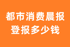 都市消费晨报登报多少钱_都市消费晨报登报费用