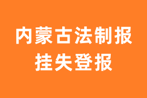 内蒙古法制报挂失登报、遗失登报_内蒙古法制报登报电话