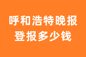 呼和浩特晚报登报多少钱_呼和浩特晚报登报费用