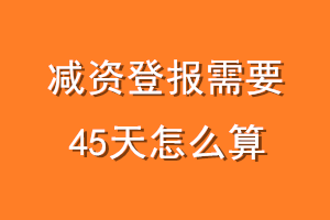 减资登报需要45天怎么算
