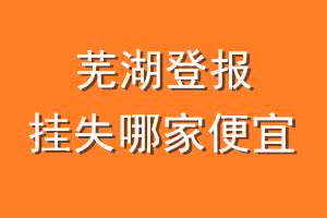 芜湖登报挂失哪家便宜？哪个报社便宜？